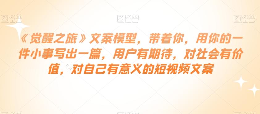 《觉醒之旅》文案模型，带着你，用你的一件小事写出一篇，用户有期待，对社会有价值，对自己有意义的短视频文案-情久项目网