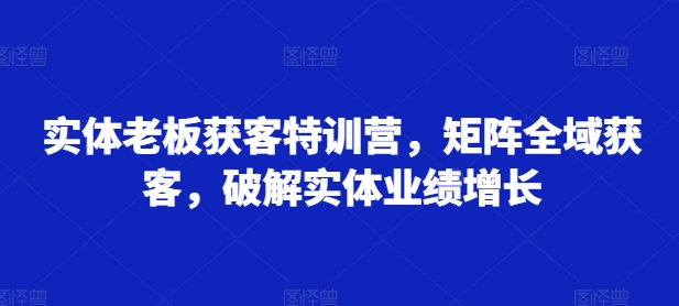 实体老板获客特训营，矩阵全域获客，破解实体业绩增长-情久项目网
