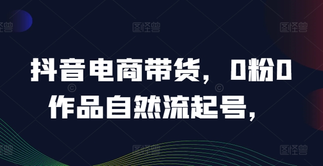 抖音电商带货，0粉0作品自然流起号，热销20多万人的抖音课程的经验分享-情久项目网