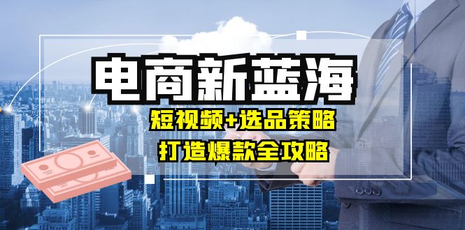 商家必看电商新蓝海：短视频+选品策略，打造爆款全攻略，月入10w+-情久项目网