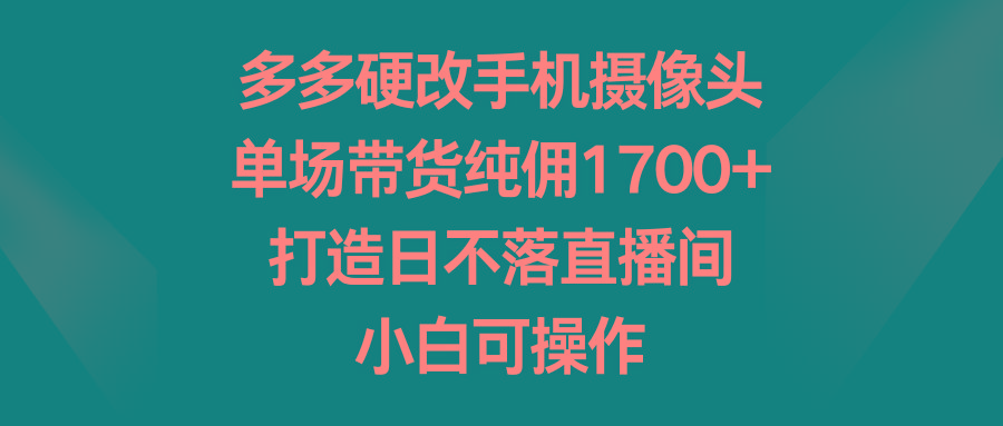 多多硬改手机摄像头，单场带货纯佣1700+，打造日不落直播间，小白可操作-情久项目网