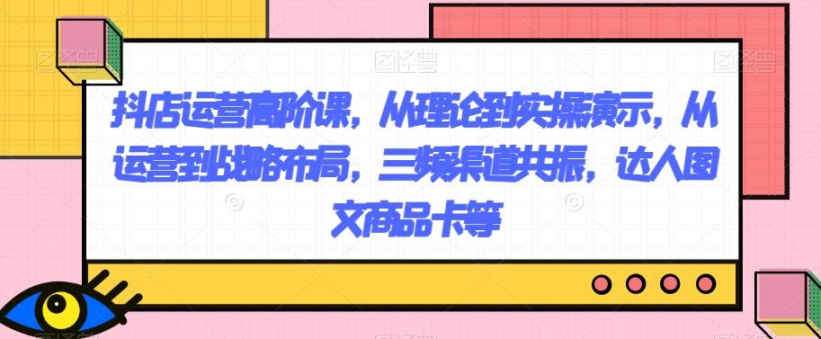 抖店运营高阶课，从理论到实操演示，从运营到战略布局，三频渠道共振，达人图文商品卡等-情久项目网