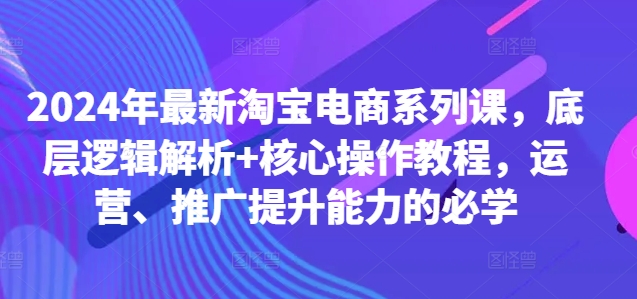 2024年最新淘宝电商系列课，底层逻辑解析+核心操作教程，运营、推广提升能力的必学-情久项目网