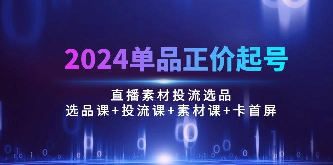2024单品正价起号，直播素材投流选品：选品课+投流课+素材课+卡首屏/100节-情久项目网