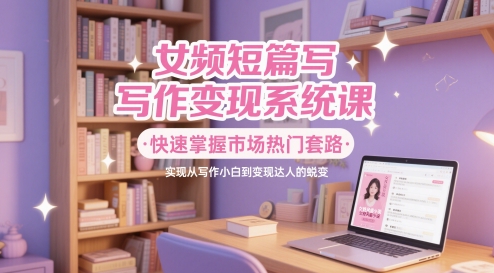 女频短篇写作变现系统课，快速掌握市场热门套路，实现从写作小白到变现达人的蜕变-情久项目网