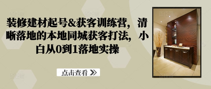 装修建材起号&获客训练营，​清晰落地的本地同城获客打法，小白从0到1落地实操-情久项目网