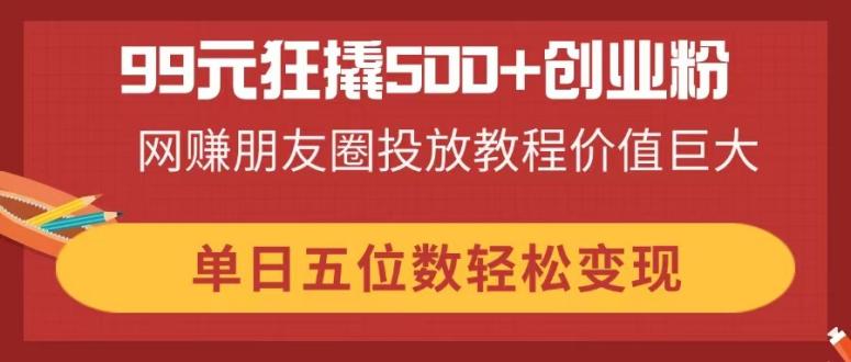 99元狂撬500+创业粉，网赚朋友圈投放教程价值巨大，单日五位数轻松变现-情久项目网