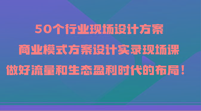 50个行业现场设计方案，商业模式方案设计实录现场课，做好流量和生态盈利时代的布局！-情久项目网