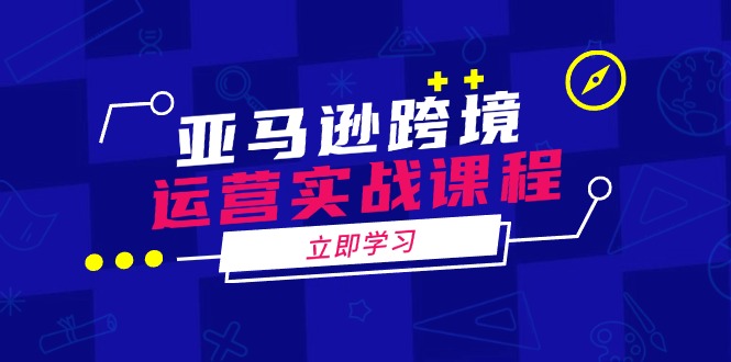 亚马逊跨境运营实战课程：涵盖亚马逊运营、申诉、选品等多个方面-情久项目网