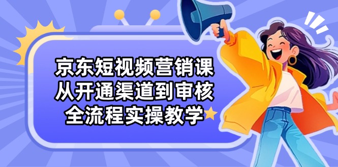 京东短视频营销课：从开通渠道到审核，全流程实操教学-情久项目网