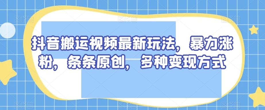 抖音搬运视频最新玩法，暴力涨粉，条条原创，多种变现方式【揭秘】-情久项目网