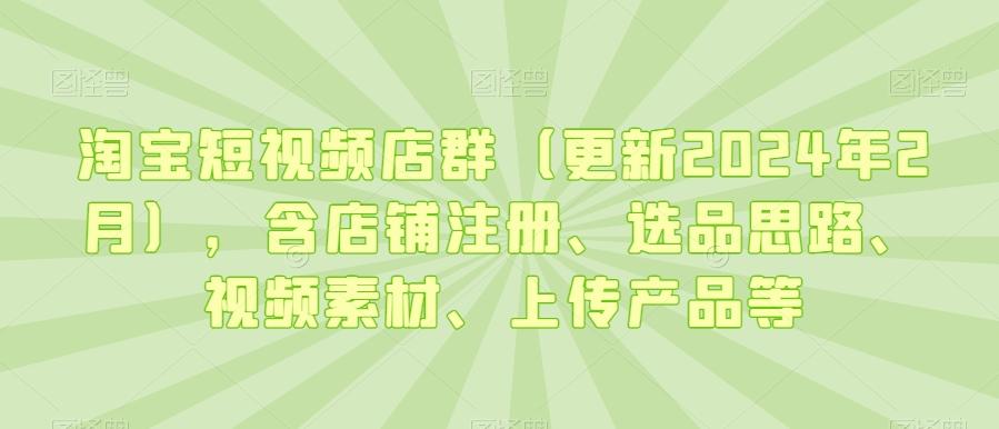 淘宝短视频店群(更新2024年2月)，含店铺注册、选品思路、视频素材、上传产品等-情久项目网