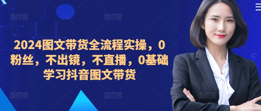 ​​​​​​2024图文带货全流程实操，0粉丝，不出镜，不直播，0基础学习抖音图文带货-情久项目网