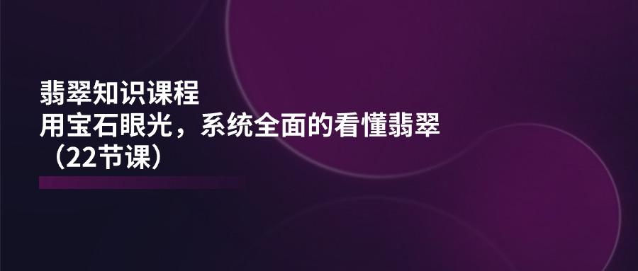 翡翠知识课程，用宝石眼光，系统全面的看懂翡翠(22节课-情久项目网