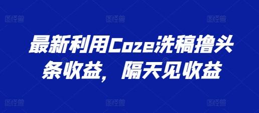 最新利用Coze洗稿撸头条收益，隔天见收益【揭秘】-情久项目网