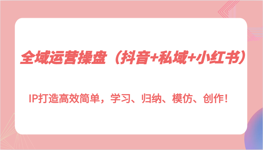 全域运营操盘(抖音+私域+小红书)IP打造高效简单，学习、归纳、模仿、创作！-情久项目网