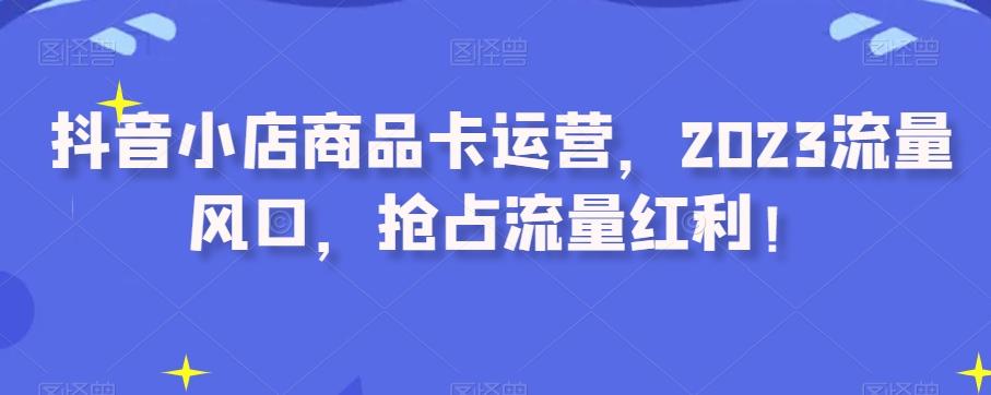 抖音小店商品卡运营，2023流量风口，抢占流量红利！-情久项目网
