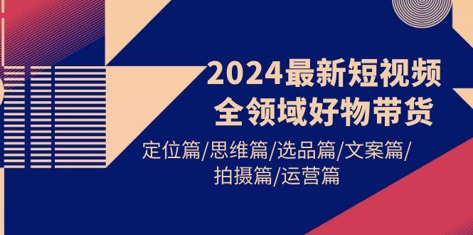 (9818期)2024最新短视频全领域好物带货 定位篇/思维篇/选品篇/文案篇/拍摄篇/运营篇-情久项目网