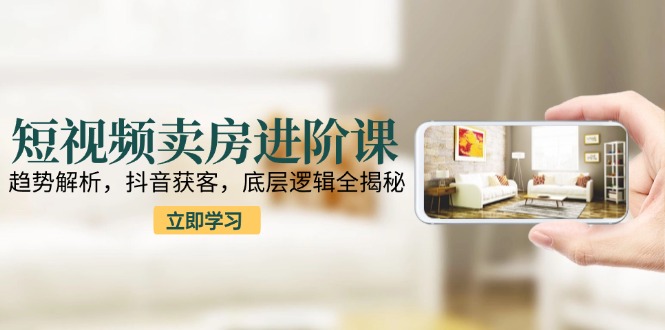 短视频卖房进阶课：趋势解析，抖音获客，底层逻辑全揭秘-情久项目网