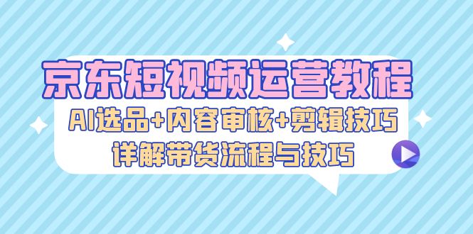 京东短视频运营教程：AI选品+内容审核+剪辑技巧，详解带货流程与技巧-情久项目网