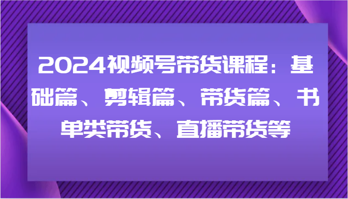 2024视频号带货课程：基础篇、剪辑篇、带货篇、书单类带货、直播带货等-情久项目网