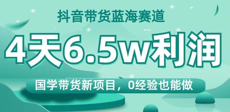 抖音带货蓝海赛道，国学带货新项目，0经验也能做，4天6.5w利润【揭秘】-情久项目网