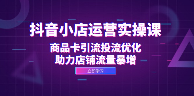抖音小店运营实操课：商品卡引流投流优化，助力店铺流量暴增-情久项目网