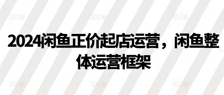 2024闲鱼正价起店运营，闲鱼整体运营框架-情久项目网