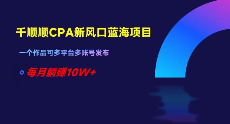 千顺顺CPA新风口蓝海项目，一个作品可多平台多账号发布，每月躺赚10W+【揭秘】-情久项目网
