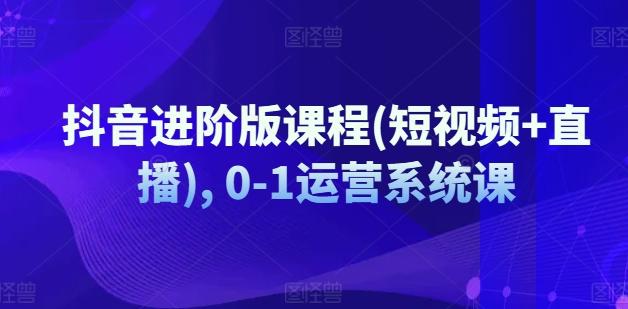 抖音进阶版课程(短视频+直播), 0-1运营系统课-情久项目网