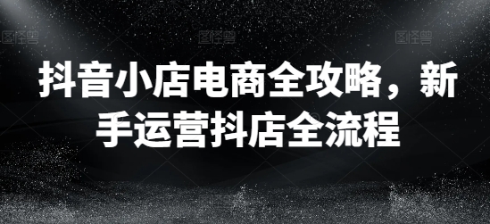 抖音小店电商全攻略，新手运营抖店全流程-情久项目网