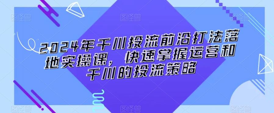2024年千川投流前沿打法落地实操课，快速掌握运营和千川的投流策略-情久项目网