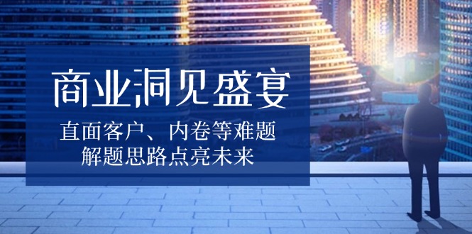 商业洞见盛宴，直面客户、内卷等难题，解题思路点亮未来-情久项目网