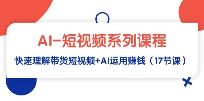 (9315期)AI-短视频系列课程，快速理解带货短视频+AI运用赚钱(17节课)-情久项目网