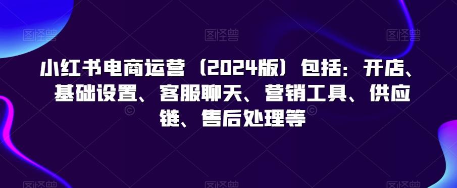 小红书电商运营(2024版)包括：开店、基础设置、客服聊天、营销工具、供应链、售后处理等-情久项目网