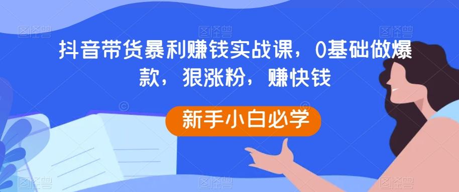 抖音带货暴利赚钱实战课，0基础做爆款，狠涨粉，赚快钱-情久项目网