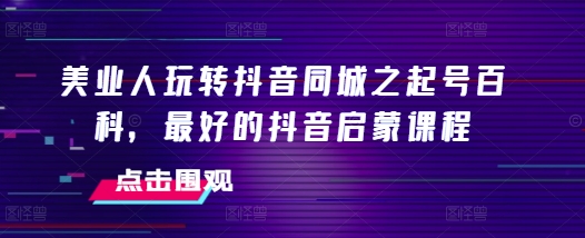 美业人玩转抖音同城之起号百科，最好的抖音启蒙课程-情久项目网