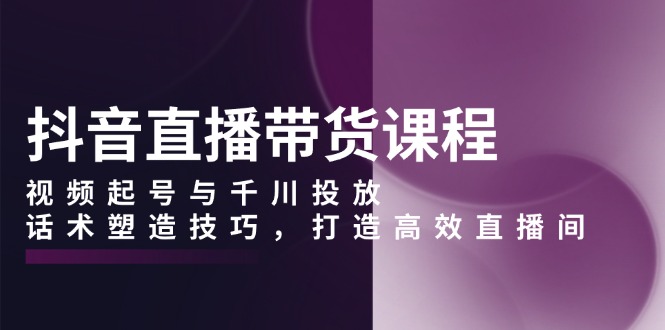 抖音直播带货课程，视频起号与千川投放，话术塑造技巧，打造高效直播间-情久项目网