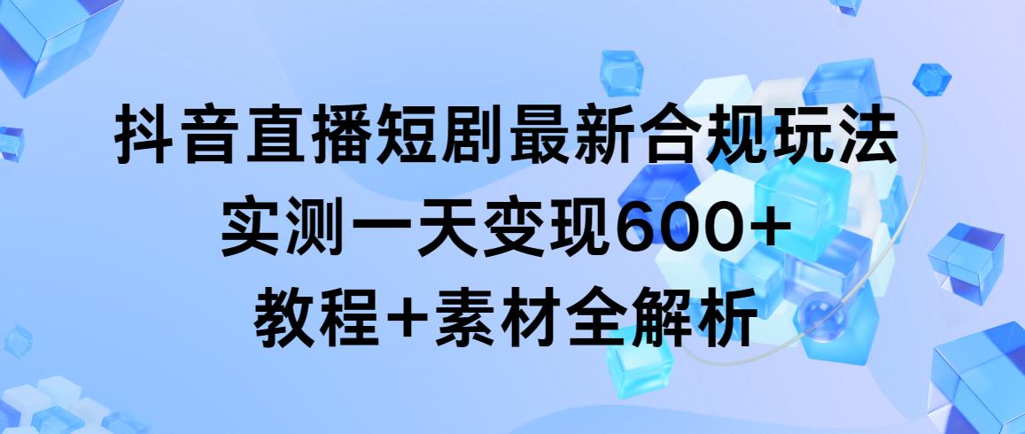 抖音直播短剧最新合规玩法，实测一天变现600+，教程+素材全解析-情久项目网