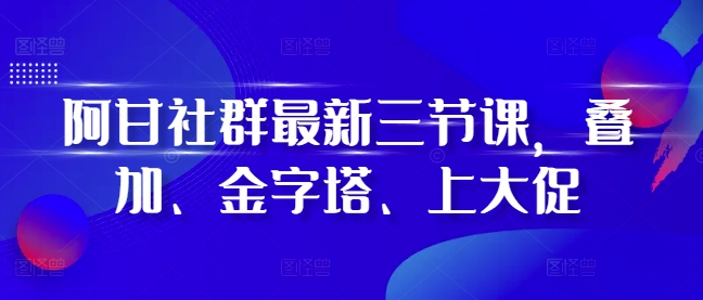 阿甘社群最新三节课，叠加、金字塔、上大促-情久项目网