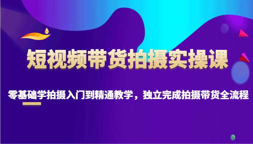 短视频带货拍摄实操课，零基础学拍摄入门到精通教学，独立完成拍摄带货全流程-情久项目网