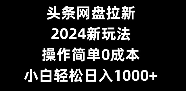 头条网盘拉新，2024新玩法，操作简单0成本，小白轻松日入1000+-情久项目网
