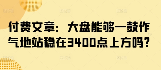 付费文章：大盘能够一鼓作气地站稳在3400点上方吗?-情久项目网