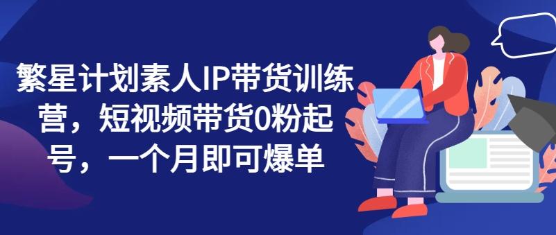 繁星计划素人IP带货训练营，短视频带货0粉起号，一个月即可爆单-情久项目网
