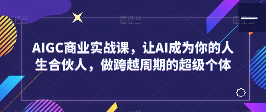 AIGC商业实战课，让AI成为你的人生合伙人，做跨越周期的超级个体-情久项目网