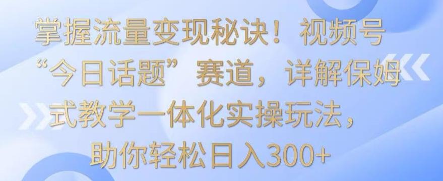 掌握流量变现秘诀！视频号“今日话题”赛道，详解保姆式教学一体化实操玩法，助你轻松日入300+【揭秘】-情久项目网