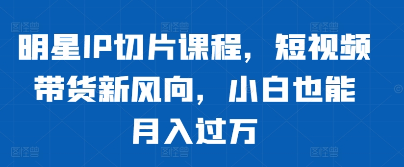 明星IP切片课程，短视频带货新风向，小白也能月入过万-情久项目网